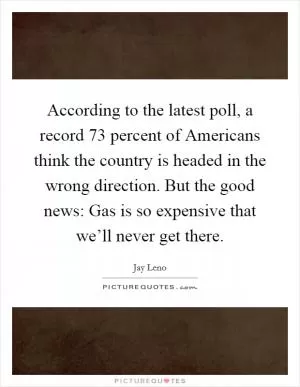 According to the latest poll, a record 73 percent of Americans think the country is headed in the wrong direction. But the good news: Gas is so expensive that we’ll never get there Picture Quote #1