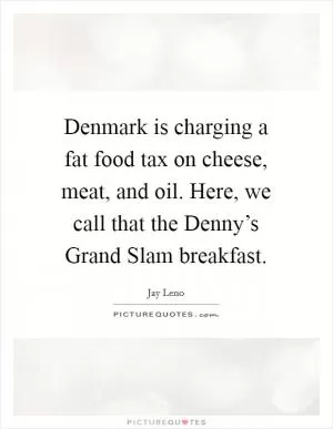 Denmark is charging a fat food tax on cheese, meat, and oil. Here, we call that the Denny’s Grand Slam breakfast Picture Quote #1
