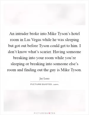 An intruder broke into Mike Tyson’s hotel room in Las Vegas while he was sleeping but got out before Tyson could get to him. I don’t know what’s scarier. Having someone breaking into your room while you’re sleeping or breaking into someone else’s room and finding out the guy is Mike Tyson Picture Quote #1