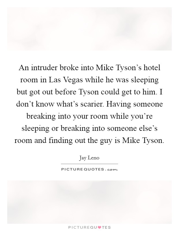An intruder broke into Mike Tyson's hotel room in Las Vegas while he was sleeping but got out before Tyson could get to him. I don't know what's scarier. Having someone breaking into your room while you're sleeping or breaking into someone else's room and finding out the guy is Mike Tyson Picture Quote #1