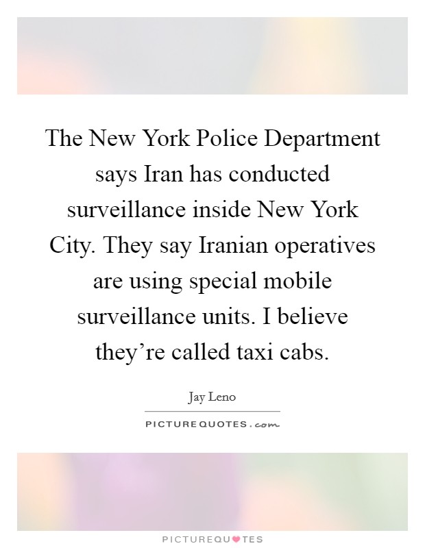 The New York Police Department says Iran has conducted surveillance inside New York City. They say Iranian operatives are using special mobile surveillance units. I believe they're called taxi cabs Picture Quote #1