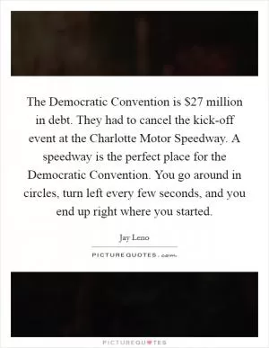 The Democratic Convention is $27 million in debt. They had to cancel the kick-off event at the Charlotte Motor Speedway. A speedway is the perfect place for the Democratic Convention. You go around in circles, turn left every few seconds, and you end up right where you started Picture Quote #1