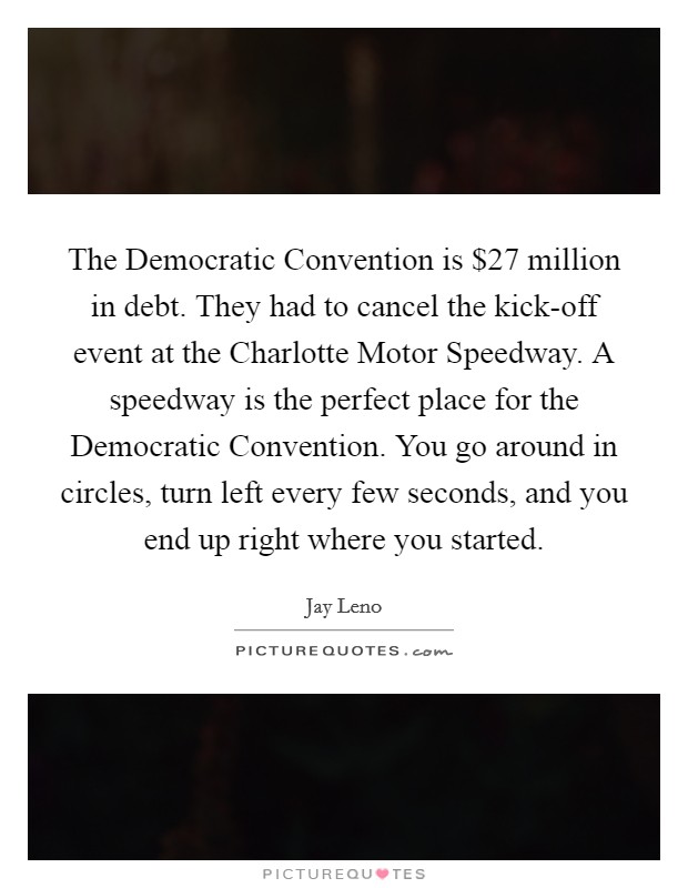 The Democratic Convention is $27 million in debt. They had to cancel the kick-off event at the Charlotte Motor Speedway. A speedway is the perfect place for the Democratic Convention. You go around in circles, turn left every few seconds, and you end up right where you started Picture Quote #1