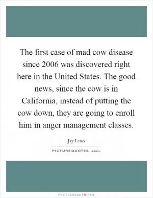 The first case of mad cow disease since 2006 was discovered right here in the United States. The good news, since the cow is in California, instead of putting the cow down, they are going to enroll him in anger management classes Picture Quote #1