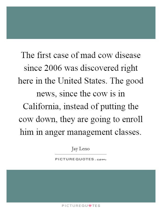 The first case of mad cow disease since 2006 was discovered right here in the United States. The good news, since the cow is in California, instead of putting the cow down, they are going to enroll him in anger management classes Picture Quote #1
