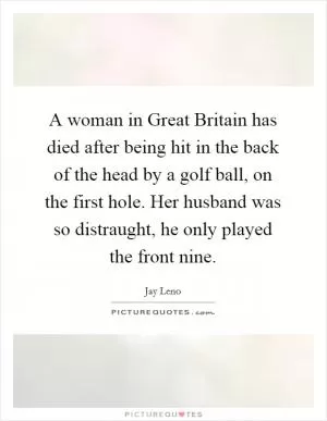 A woman in Great Britain has died after being hit in the back of the head by a golf ball, on the first hole. Her husband was so distraught, he only played the front nine Picture Quote #1