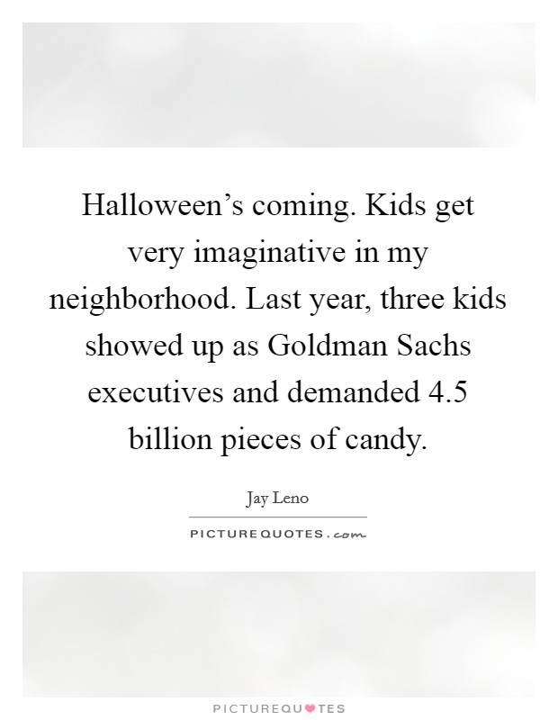Halloween's coming. Kids get very imaginative in my neighborhood. Last year, three kids showed up as Goldman Sachs executives and demanded 4.5 billion pieces of candy Picture Quote #1