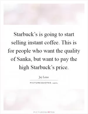 Starbuck’s is going to start selling instant coffee. This is for people who want the quality of Sanka, but want to pay the high Starbuck’s price Picture Quote #1
