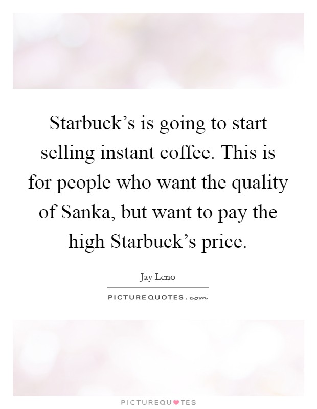 Starbuck's is going to start selling instant coffee. This is for people who want the quality of Sanka, but want to pay the high Starbuck's price Picture Quote #1