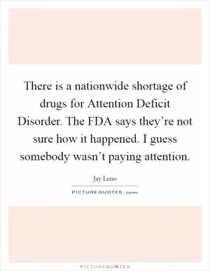 There is a nationwide shortage of drugs for Attention Deficit Disorder. The FDA says they’re not sure how it happened. I guess somebody wasn’t paying attention Picture Quote #1