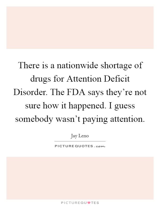 There is a nationwide shortage of drugs for Attention Deficit Disorder. The FDA says they're not sure how it happened. I guess somebody wasn't paying attention Picture Quote #1