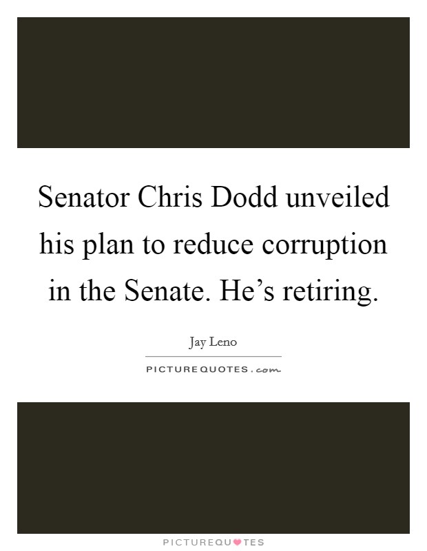 Senator Chris Dodd unveiled his plan to reduce corruption in the Senate. He's retiring Picture Quote #1