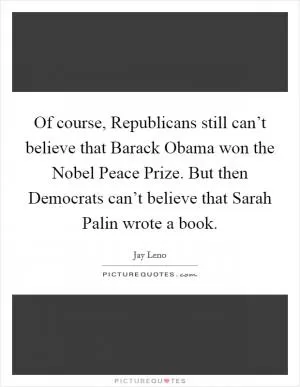 Of course, Republicans still can’t believe that Barack Obama won the Nobel Peace Prize. But then Democrats can’t believe that Sarah Palin wrote a book Picture Quote #1