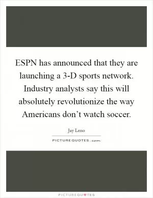 ESPN has announced that they are launching a 3-D sports network. Industry analysts say this will absolutely revolutionize the way Americans don’t watch soccer Picture Quote #1