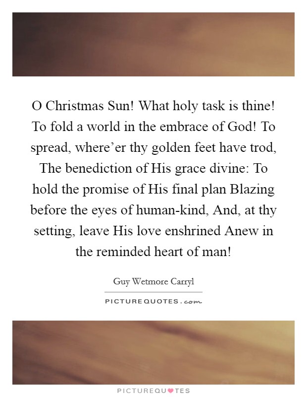 O Christmas Sun! What holy task is thine! To fold a world in the embrace of God! To spread, where'er thy golden feet have trod, The benediction of His grace divine: To hold the promise of His final plan Blazing before the eyes of human-kind, And, at thy setting, leave His love enshrined Anew in the reminded heart of man! Picture Quote #1