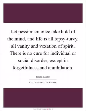 Let pessimism once take hold of the mind, and life is all topsy-turvy, all vanity and vexation of spirit. There is no cure for individual or social disorder, except in forgetfulness and annihilation Picture Quote #1