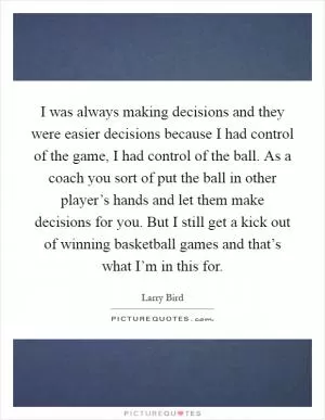 I was always making decisions and they were easier decisions because I had control of the game, I had control of the ball. As a coach you sort of put the ball in other player’s hands and let them make decisions for you. But I still get a kick out of winning basketball games and that’s what I’m in this for Picture Quote #1