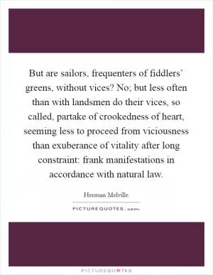 But are sailors, frequenters of fiddlers’ greens, without vices? No; but less often than with landsmen do their vices, so called, partake of crookedness of heart, seeming less to proceed from viciousness than exuberance of vitality after long constraint: frank manifestations in accordance with natural law Picture Quote #1