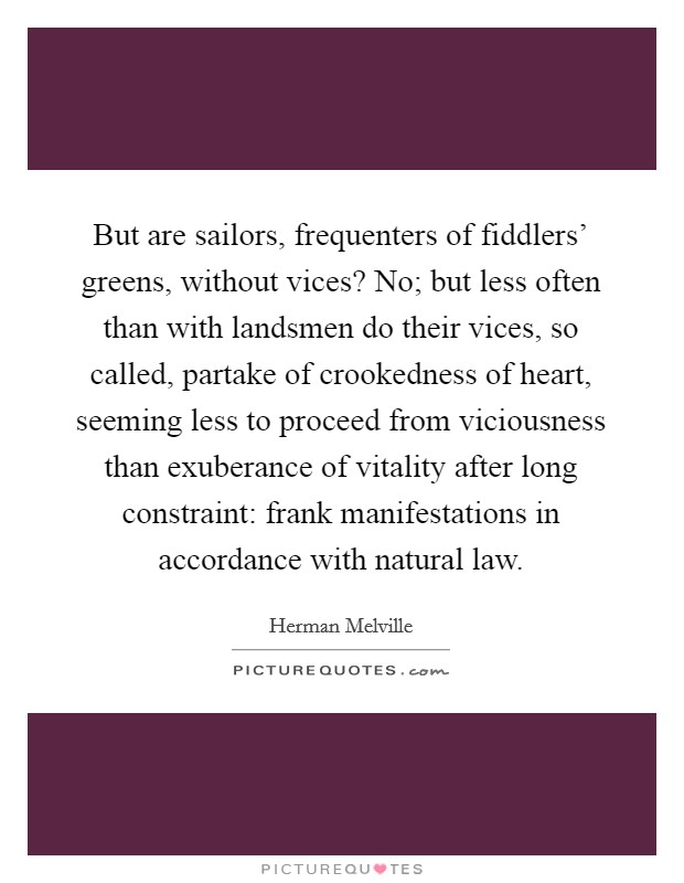But are sailors, frequenters of fiddlers' greens, without vices? No; but less often than with landsmen do their vices, so called, partake of crookedness of heart, seeming less to proceed from viciousness than exuberance of vitality after long constraint: frank manifestations in accordance with natural law Picture Quote #1