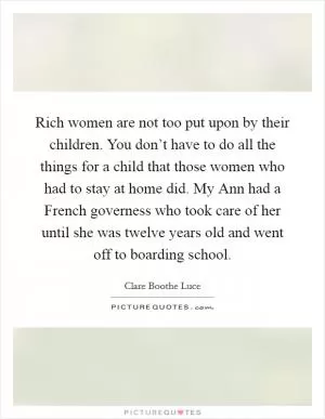 Rich women are not too put upon by their children. You don’t have to do all the things for a child that those women who had to stay at home did. My Ann had a French governess who took care of her until she was twelve years old and went off to boarding school Picture Quote #1