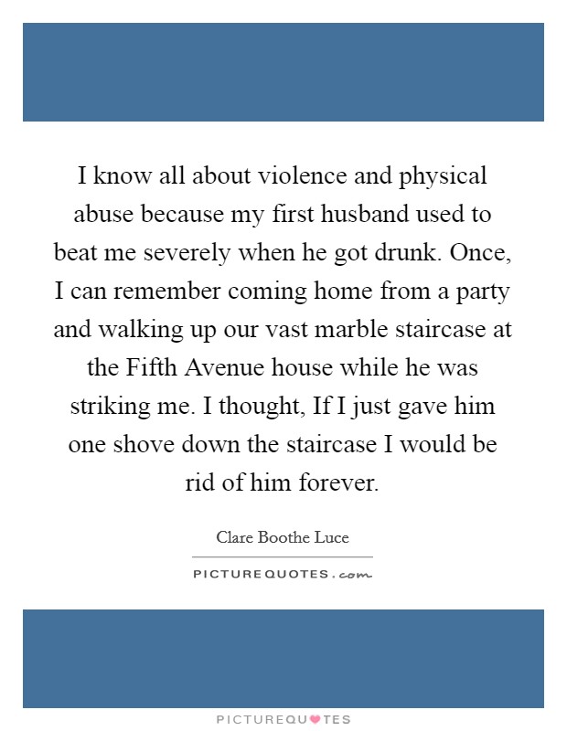 I know all about violence and physical abuse because my first husband used to beat me severely when he got drunk. Once, I can remember coming home from a party and walking up our vast marble staircase at the Fifth Avenue house while he was striking me. I thought, If I just gave him one shove down the staircase I would be rid of him forever Picture Quote #1