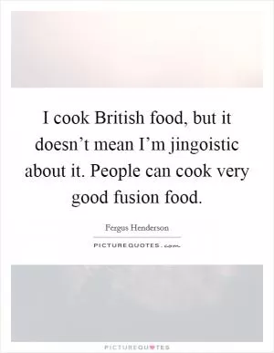 I cook British food, but it doesn’t mean I’m jingoistic about it. People can cook very good fusion food Picture Quote #1