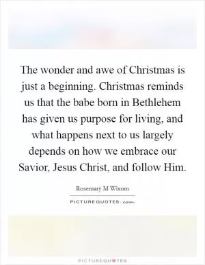 The wonder and awe of Christmas is just a beginning. Christmas reminds us that the babe born in Bethlehem has given us purpose for living, and what happens next to us largely depends on how we embrace our Savior, Jesus Christ, and follow Him Picture Quote #1