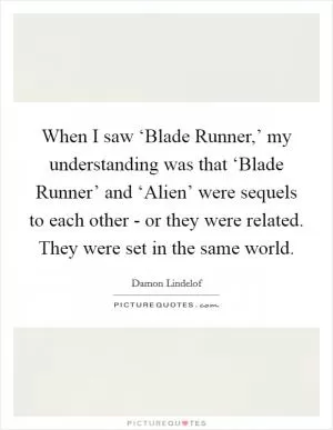 When I saw ‘Blade Runner,’ my understanding was that ‘Blade Runner’ and ‘Alien’ were sequels to each other - or they were related. They were set in the same world Picture Quote #1