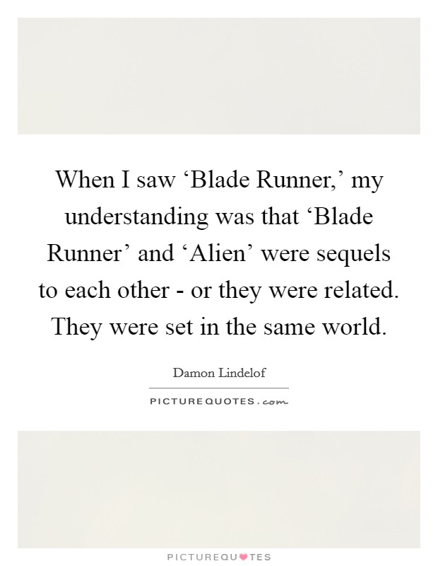 When I saw ‘Blade Runner,' my understanding was that ‘Blade Runner' and ‘Alien' were sequels to each other - or they were related. They were set in the same world Picture Quote #1