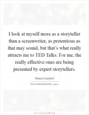 I look at myself more as a storyteller than a screenwriter, as pretentious as that may sound, but that’s what really attracts me to TED Talks. For me, the really effective ones are being presented by expert storytellers Picture Quote #1