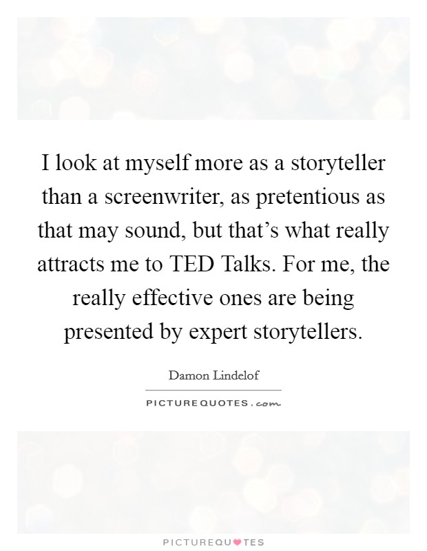 I look at myself more as a storyteller than a screenwriter, as pretentious as that may sound, but that's what really attracts me to TED Talks. For me, the really effective ones are being presented by expert storytellers Picture Quote #1