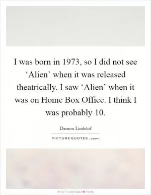 I was born in 1973, so I did not see ‘Alien’ when it was released theatrically. I saw ‘Alien’ when it was on Home Box Office. I think I was probably 10 Picture Quote #1