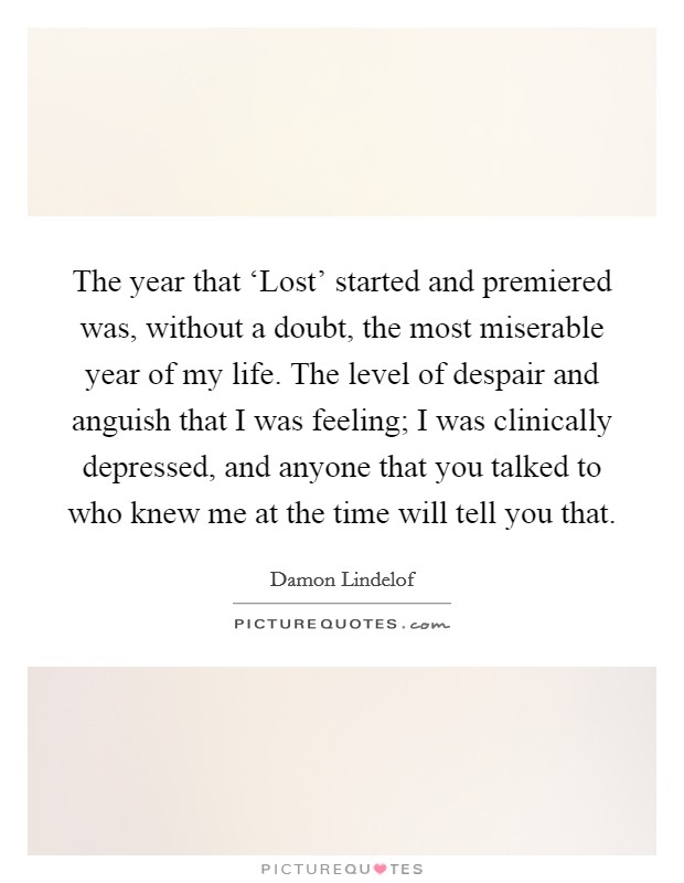 The year that ‘Lost' started and premiered was, without a doubt, the most miserable year of my life. The level of despair and anguish that I was feeling; I was clinically depressed, and anyone that you talked to who knew me at the time will tell you that Picture Quote #1