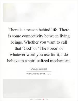 There is a reason behind life. There is some connectivity between living beings. Whether you want to call that ‘God’ or ‘The Force’ or whatever word you use for it, I do believe in a spiritualized mechanism Picture Quote #1