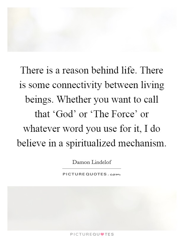There is a reason behind life. There is some connectivity between living beings. Whether you want to call that ‘God' or ‘The Force' or whatever word you use for it, I do believe in a spiritualized mechanism Picture Quote #1