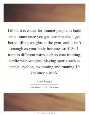 I think it is easier for thinner people to build on a frame once you get lean muscle. I get bored lifting weights at the gym, and it isn’t enough as your body becomes stiff. So I train in different ways such as core training, cardio with weights, playing sports such as tennis, cycling, swimming and running 10 km once a week Picture Quote #1