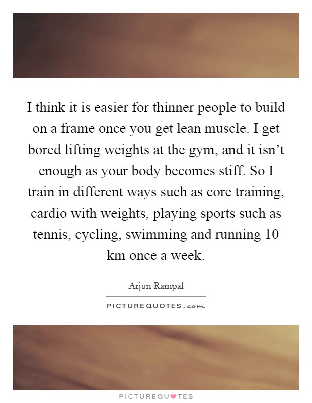 I think it is easier for thinner people to build on a frame once you get lean muscle. I get bored lifting weights at the gym, and it isn't enough as your body becomes stiff. So I train in different ways such as core training, cardio with weights, playing sports such as tennis, cycling, swimming and running 10 km once a week Picture Quote #1