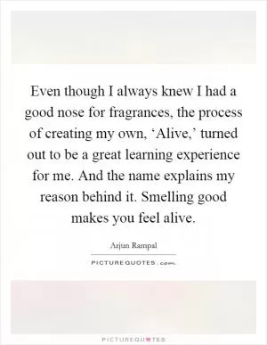 Even though I always knew I had a good nose for fragrances, the process of creating my own, ‘Alive,’ turned out to be a great learning experience for me. And the name explains my reason behind it. Smelling good makes you feel alive Picture Quote #1