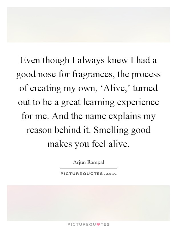 Even though I always knew I had a good nose for fragrances, the process of creating my own, ‘Alive,' turned out to be a great learning experience for me. And the name explains my reason behind it. Smelling good makes you feel alive Picture Quote #1