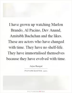 I have grown up watching Marlon Brando, Al Pacino, Dev Anand, Amitabh Bachchan and the likes. These are actors who have changed with time. They have no shelf-life. They have immortalised themselves because they have evolved with time Picture Quote #1
