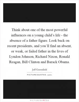 Think about one of the most powerful influences on a young child’s life - the absence of a father figure. Look back on recent presidents, and you’ll find an absent, or weak, or failed father in the lives of Lyndon Johnson, Richard Nixon, Ronald Reagan, Bill Clinton and Barack Obama Picture Quote #1