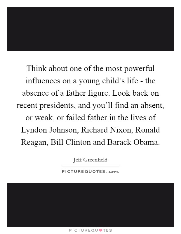 Think about one of the most powerful influences on a young child's life - the absence of a father figure. Look back on recent presidents, and you'll find an absent, or weak, or failed father in the lives of Lyndon Johnson, Richard Nixon, Ronald Reagan, Bill Clinton and Barack Obama Picture Quote #1