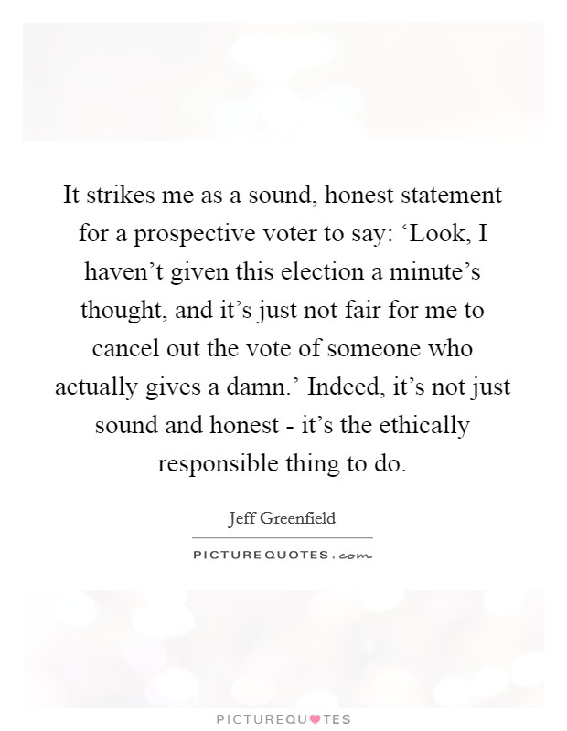 It strikes me as a sound, honest statement for a prospective voter to say: ‘Look, I haven't given this election a minute's thought, and it's just not fair for me to cancel out the vote of someone who actually gives a damn.' Indeed, it's not just sound and honest - it's the ethically responsible thing to do Picture Quote #1