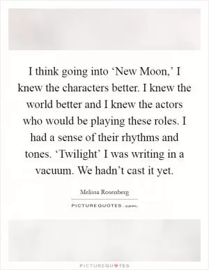 I think going into ‘New Moon,’ I knew the characters better. I knew the world better and I knew the actors who would be playing these roles. I had a sense of their rhythms and tones. ‘Twilight’ I was writing in a vacuum. We hadn’t cast it yet Picture Quote #1