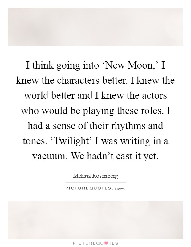 I think going into ‘New Moon,' I knew the characters better. I knew the world better and I knew the actors who would be playing these roles. I had a sense of their rhythms and tones. ‘Twilight' I was writing in a vacuum. We hadn't cast it yet Picture Quote #1