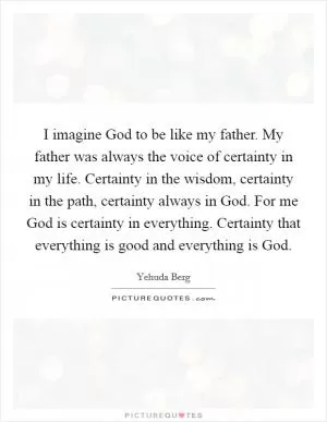 I imagine God to be like my father. My father was always the voice of certainty in my life. Certainty in the wisdom, certainty in the path, certainty always in God. For me God is certainty in everything. Certainty that everything is good and everything is God Picture Quote #1