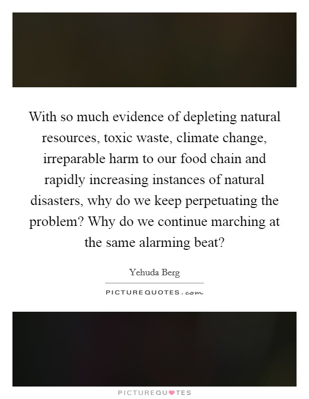 With so much evidence of depleting natural resources, toxic waste, climate change, irreparable harm to our food chain and rapidly increasing instances of natural disasters, why do we keep perpetuating the problem? Why do we continue marching at the same alarming beat? Picture Quote #1