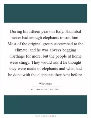During his fifteen years in Italy, Hannibal never had enough elephants to suit him. Most of the original group succumbed to the climate, and he was always begging Carthage for more, but the people at home were stingy. They would ask if he thought they were made of elephants and what had he done with the elephants they sent before Picture Quote #1