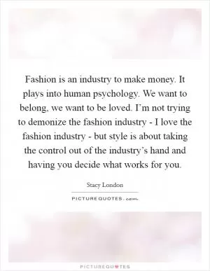 Fashion is an industry to make money. It plays into human psychology. We want to belong, we want to be loved. I’m not trying to demonize the fashion industry - I love the fashion industry - but style is about taking the control out of the industry’s hand and having you decide what works for you Picture Quote #1
