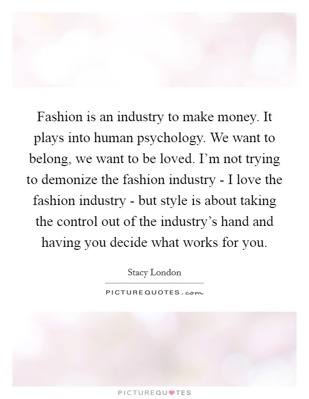 Fashion is an industry to make money. It plays into human psychology. We want to belong, we want to be loved. I'm not trying to demonize the fashion industry - I love the fashion industry - but style is about taking the control out of the industry's hand and having you decide what works for you Picture Quote #1